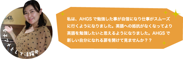 私は、AHGSで勉強した事が自信になり仕事がスムーズに行くようになりました。英語への抵抗がなくなってより英語を勉強したいと思えるようになりました。AHGSで新しい自分になれる扉を開けて見ませんか？？